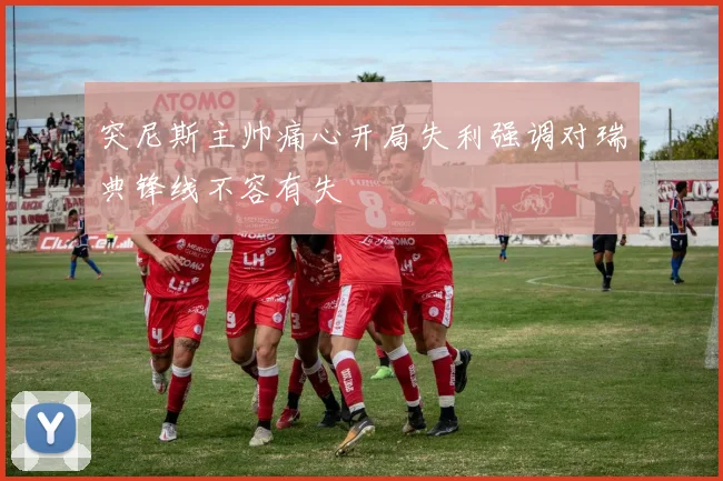 突尼斯主帅痛心开局失利强调对瑞典锋线不容有失