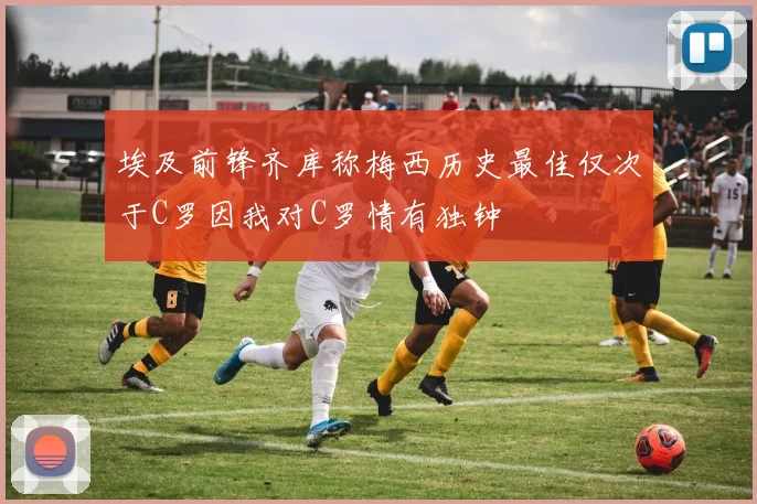 埃及前锋齐库称梅西历史最佳仅次于C罗因我对C罗情有独钟