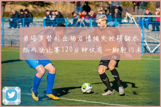 劳塔罗替补出场后情绪失控踢翻水瓶两场比赛120分钟仅有一脚射门未能进球