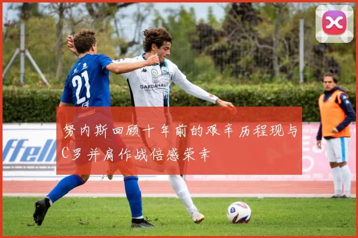 努内斯回顾十年前的艰辛历程现与C罗并肩作战倍感荣幸