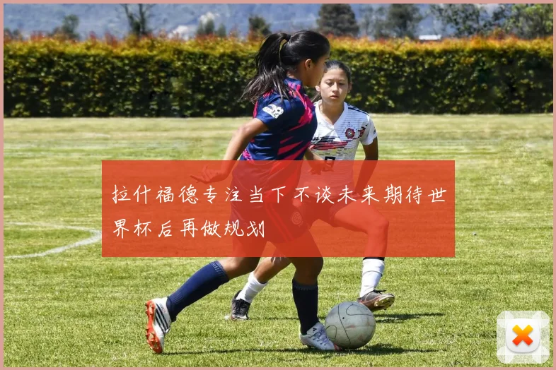 拉什福德专注当下不谈未来期待世界杯后再做规划