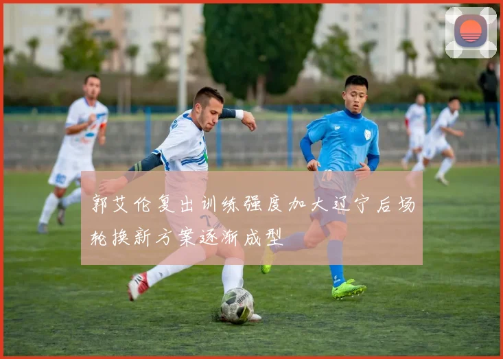 郭艾伦复出训练强度加大辽宁后场轮换新方案逐渐成型