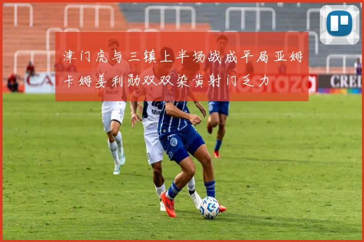 津门虎与三镇上半场战成平局亚姆卡姆姜利勋双双染黄射门乏力