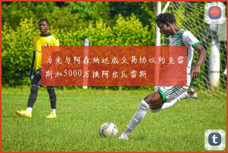 马竞与阿森纳达成交易协议约克雷斯加5000万换阿尔瓦雷斯