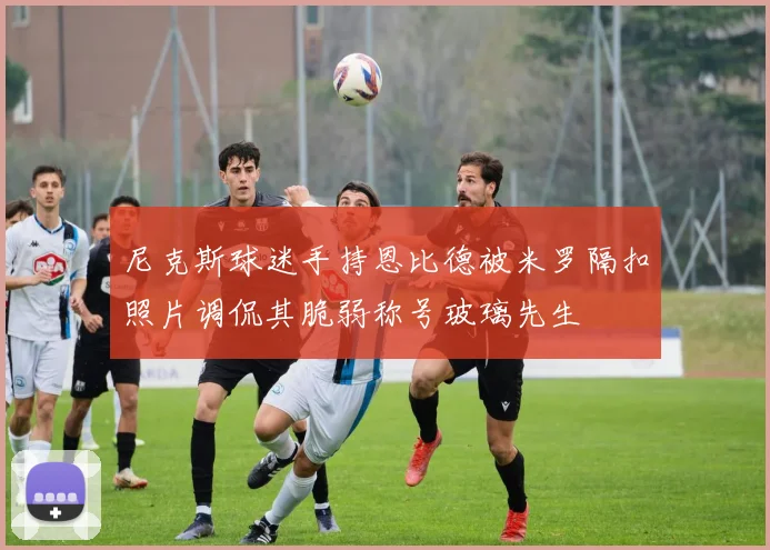 尼克斯球迷手持恩比德被米罗隔扣照片调侃其脆弱称号玻璃先生