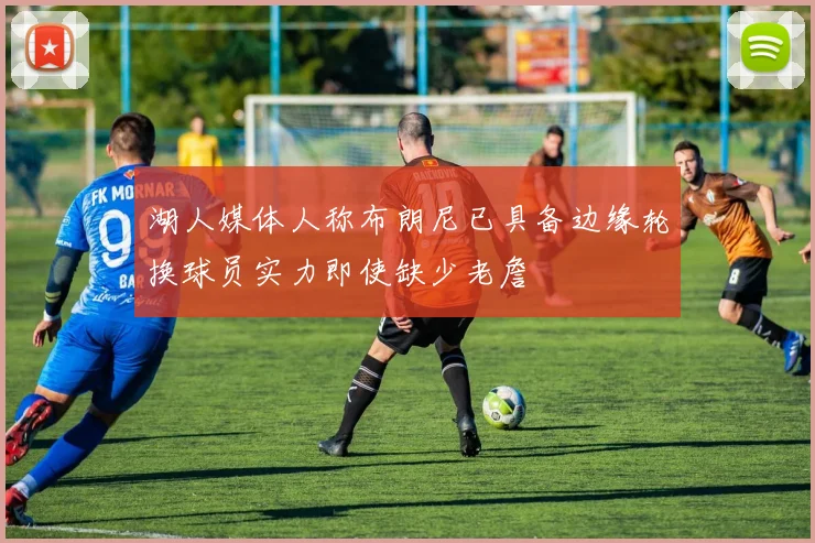 湖人媒体人称布朗尼已具备边缘轮换球员实力即使缺少老詹