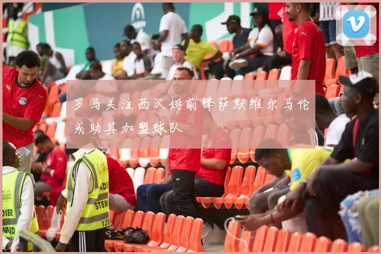 罗马关注西汉姆前锋萨默维尔马伦或助其加盟球队