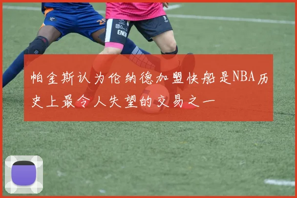 帕金斯认为伦纳德加盟快船是NBA历史上最令人失望的交易之一