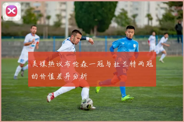 美媒热议布伦森一冠与杜兰特两冠的价值差异分析