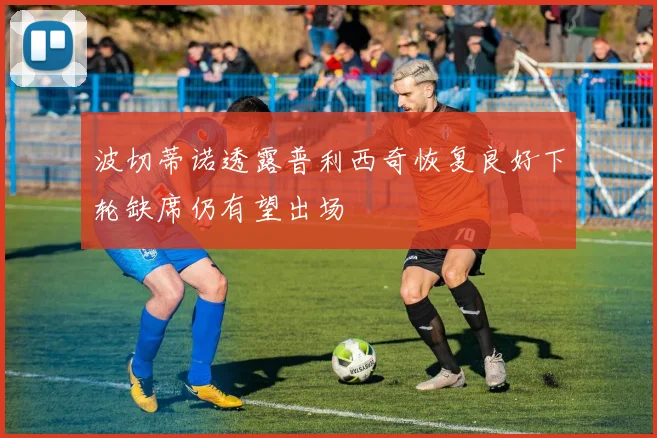 波切蒂诺透露普利西奇恢复良好下轮缺席仍有望出场