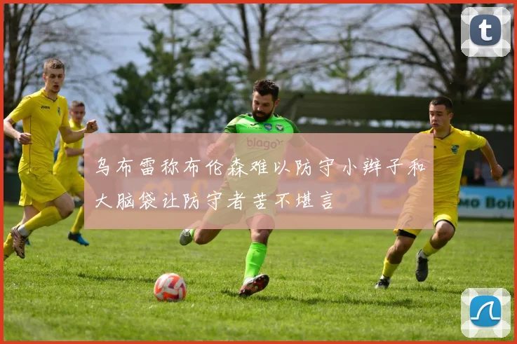 乌布雷称布伦森难以防守小辫子和大脑袋让防守者苦不堪言