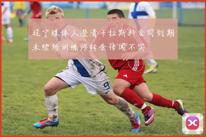 辽宁媒体人澄清卡拉斯科合同到期未续约训练师转会传闻不实