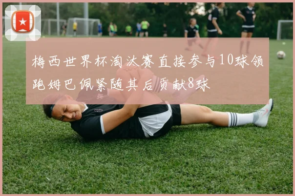 梅西世界杯淘汰赛直接参与10球领跑姆巴佩紧随其后贡献8球