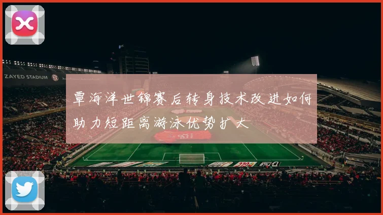 覃海洋世锦赛后转身技术改进如何助力短距离游泳优势扩大