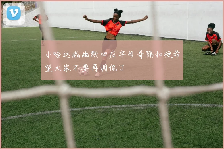 小哈达威幽默回应字母哥隔扣梗希望大家不要再调侃了