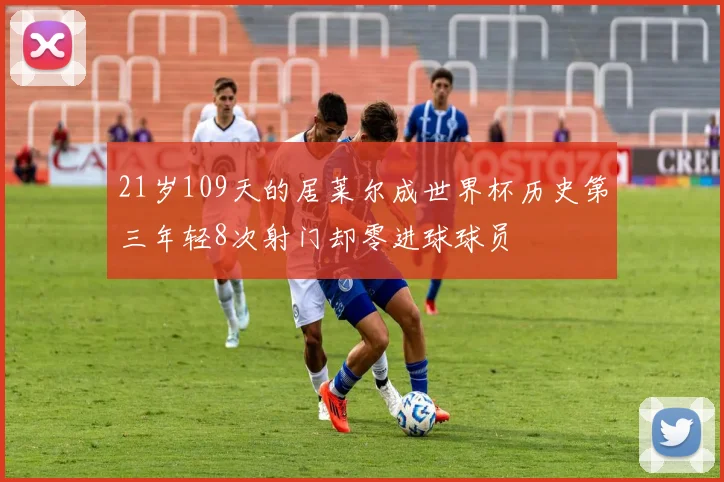 21岁109天的居莱尔成世界杯历史第三年轻8次射门却零进球球员