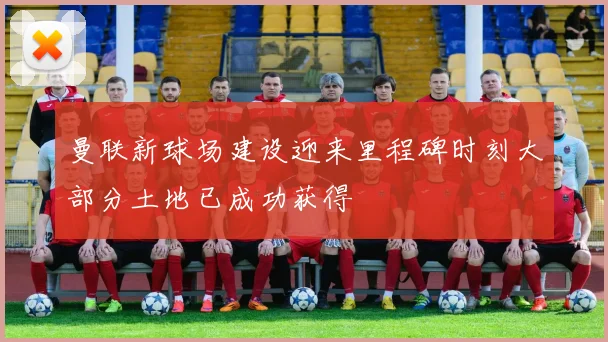 曼联新球场建设迎来里程碑时刻大部分土地已成功获得