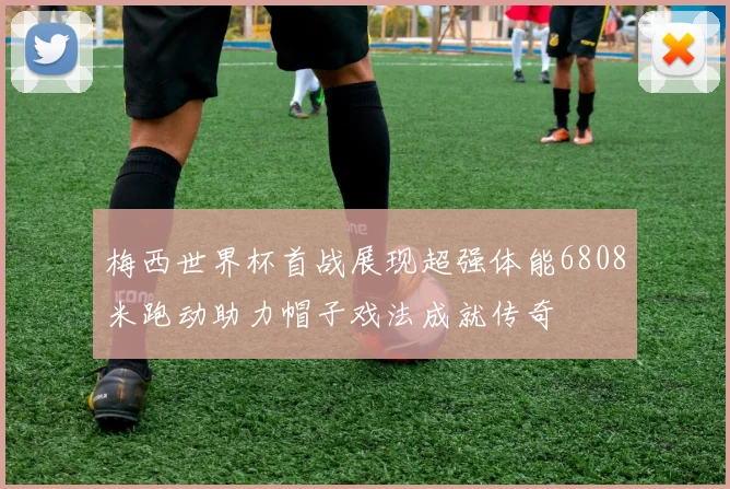 梅西世界杯首战展现超强体能6808米跑动助力帽子戏法成就传奇