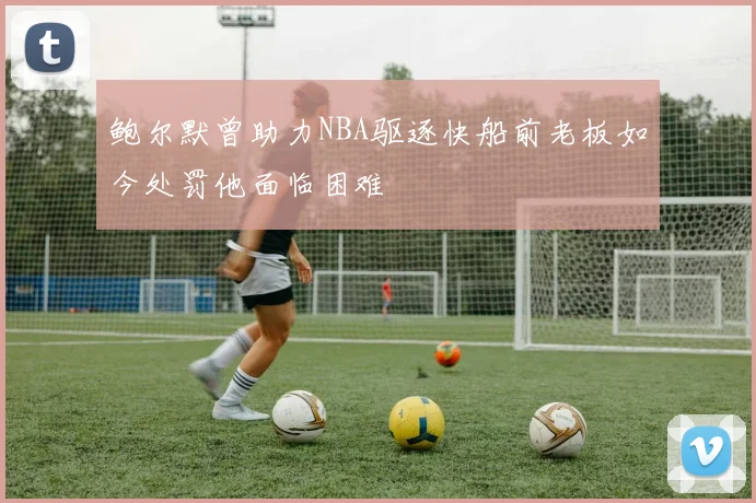 鲍尔默曾助力NBA驱逐快船前老板如今处罚他面临困难