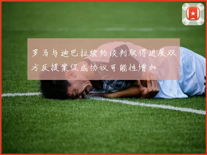 罗马与迪巴拉续约谈判取得进展双方反提案促成协议可能性增加