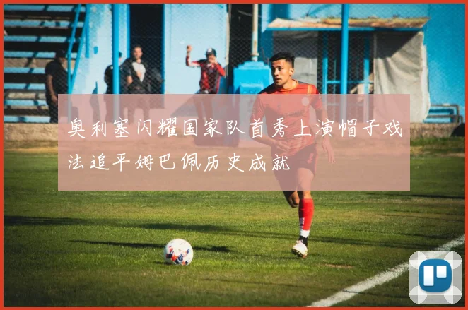 奥利塞闪耀国家队首秀上演帽子戏法追平姆巴佩历史成就