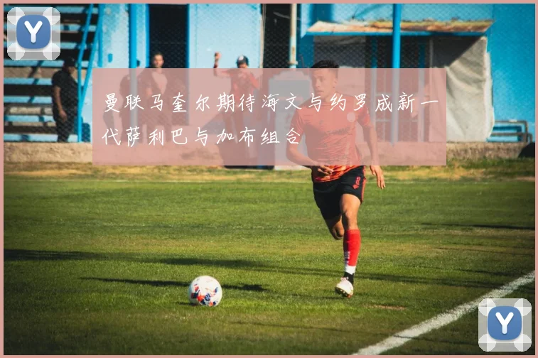 曼联马奎尔期待海文与约罗成新一代萨利巴与加布组合