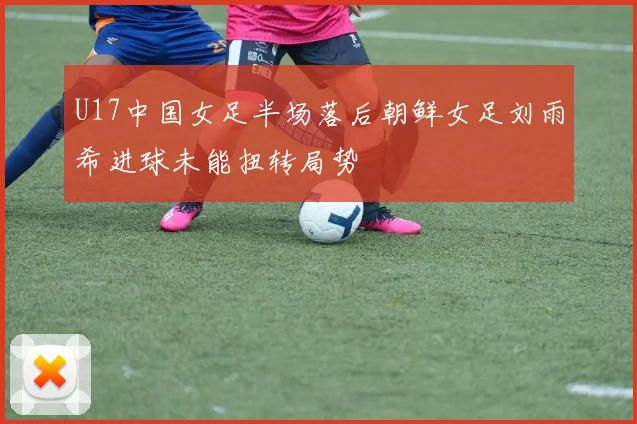 U17中国女足半场落后朝鲜女足刘雨希进球未能扭转局势