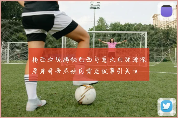 梅西血统揭秘巴西与意大利渊源深厚库奇蒂尼姓氏背后故事引关注