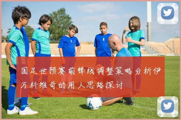 国足世预赛前锋线调整策略分析伊万科维奇的用人思路探讨